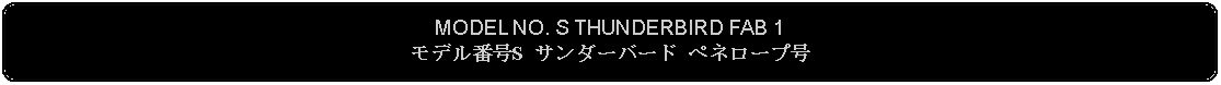 Flowchart: Alternate Process: MODEL NO. S THUNDERBIRD FAB 1モデル番号S サンダーバード ペネロープ号