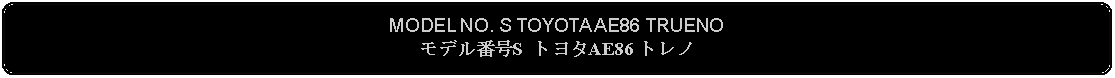 Flowchart: Alternate Process: MODEL NO. S TOYOTA AE86 TRUENO モデル番号S トヨタAE86 トレノ