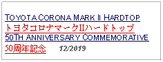 Text Box: TOYOTA CORONA MARK II HARDTOPトヨタコロナマークIIハードトップ50TH ANNIVERSARY COMMEMORATIVE50周年記念   12/2019