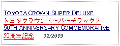 Text Box: TOYOTA CROWN SUPER DELUXEトヨタクラウンスーパーデラックス50TH ANNIVERSARY COMMEMORATIVE50周年記念   12/2019