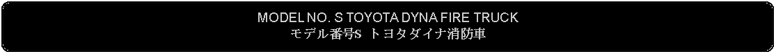 Flowchart: Alternate Process: MODEL NO. S TOYOTA DYNA FIRE TRUCKモデル番号S トヨタダイナ消防車