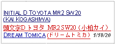 Text Box: INITIAL D TOYOTA MR2 SW20 (KAI KOGASHIWA)頭文字D トヨタ MR2 SW20（小柏カイ）DREAM TOMICA (ドリームトミカ) 1/18/20  