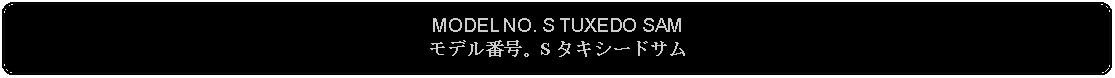 Flowchart: Alternate Process: MODEL NO. S TUXEDO SAMモデル番号。S タキシードサム