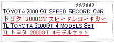 Text Box:                                              11/2002TOYOTA 2000 GT SPEED RECORD CARトヨタ 2000GT スピードレコードカーTL TOYOTA 2000GT 4 MODELS SETTL トヨタ 2000GT 4モデルセット