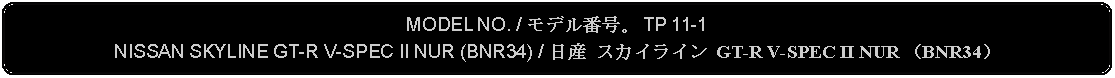 Flowchart: Alternate Process: MODEL NO. / モデル番号。 TP 11-1NISSAN SKYLINE GT-R V-SPEC II NUR (BNR34) / 日産 スカイライン GT-R V-SPEC II NUR （BNR34）