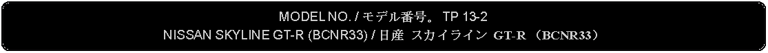 Flowchart: Alternate Process: MODEL NO. / モデル番号。 TP 13-2NISSAN SKYLINE GT-R (BCNR33) / 日産 スカイライン GT-R （BCNR33）