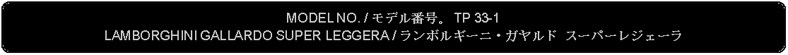 Flowchart: Alternate Process: MODEL NO. / モデル番号。 TP 33-1LAMBORGHINI GALLARDO SUPER LEGGERA / ランボルギーニ・ガヤルド スーパーレジェーラ 