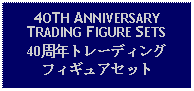 Text Box: 4OTH ANNIVERSARY TRADING FIGURE SETS40周年トレーディングフィギュアセット