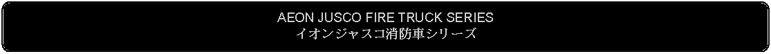 Flowchart: Alternate Process: AEON JUSCO FIRE TRUCK SERIESイオンジャスコ消防車シリーズ