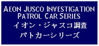 Text Box: AEON JUSCO INVESTIGATIONPATROL CAR SERIESイオン・ジャスコ調査パトカーシリーズ