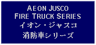 Text Box: AEON JUSCO FIRE TRUCK SERIESイオン・ジャスコ消防車シリーズ