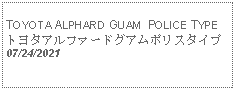 Text Box: TOYOTA ALPHARD GUAM  POLICE TYPE トヨタアルファードグアムポリスタイプ07/24/2021