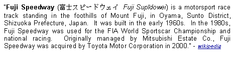 Text Box: Fuji Speedway (富士スピードウェイ Fuji Supīdowei) is a motorsport race track standing in the foothills of Mount Fuji, in Oyama, Sunto District, Shizuoka Prefecture, Japan.  It was built in the early 1960s.  In the 1980s, Fuji Speedway was used for the FIA World Sportscar Championship and national racing.  Originally managed by Mitsubishi Estate Co., Fuji Speedway was acquired by Toyota Motor Corporation in 2000. - wikipedia