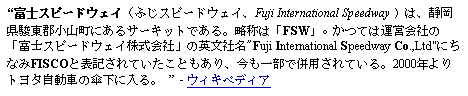 Text Box: 富士スピードウェイ（ふじスピードウェイ、Fuji International Speedway ）は、静岡県駿東郡小山町にあるサーキットである。略称は「FSW」。かつては運営会社の「富士スピードウェイ株式会社」の英文社名"Fuji International Speedway Co.,Ltd"にちなみFISCOと表記されていたこともあり、今も一部で併用されている。2000年よりトヨタ自動車の傘下に入る。  - ウィキペディア