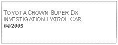 Text Box: TOYOTA CROWN SUPER DXINVESTIGATION PATROL CAR04/2005