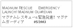 Text Box: MAGNUM RESCUE      EMERGENCY LAUNCH! MAGNUM GUARDIAN マグナムレスキューα 緊急発進！マグナムガーディア     05/2003