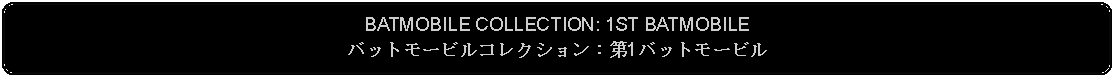 Flowchart: Alternate Process: BATMOBILE COLLECTION: 1ST BATMOBILEバットモービルコレクション：第1バットモービル