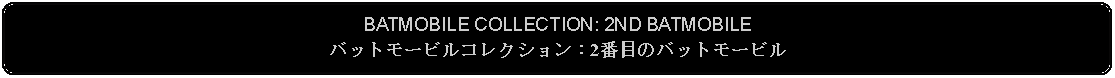 Flowchart: Alternate Process: BATMOBILE COLLECTION: 2ND BATMOBILEバットモービルコレクション：2番目のバットモービル