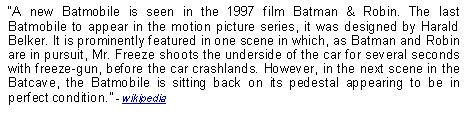 Text Box: A new Batmobile is seen in the 1997 film Batman & Robin. The last Batmobile to appear in the motion picture series, it was designed by Harald Belker. It is prominently featured in one scene in which, as Batman and Robin are in pursuit, Mr. Freeze shoots the underside of the car for several seconds with freeze-gun, before the car crashlands. However, in the next scene in the Batcave, the Batmobile is sitting back on its pedestal appearing to be in perfect condition. - wikipedia