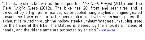 Text Box: The Batcycle is known as the Batpod for The Dark Knight (2008) and The Dark Knight Rises (2012). The bike has 20 front and rear tires and is powered by a high-performance, water-cooled, single-cylinder engine-geared toward the lower end for faster acceleration and with no exhaust pipes: the exhaust is routed through the hollow steel/aluminum/magnesium tubing used for the frame of the bike. The Batpod is steered by the shoulders instead of hands, and the riders arms are protected by shields. - wikipedia