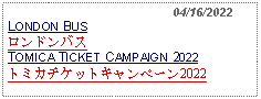 Text Box:                                              04/16/2022LONDON BUSロンドンバス TOMICA TICKET CAMPAIGN 2022トミカチケットキャンペーン2022