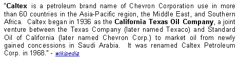 Text Box: Caltex is a petroleum brand name of Chevron Corporation use in more than 60 countries in the Asia-Pacific region, the Middle East, and Southern Africa.  Caltex began in 1936 as the California Texas Oil Company, a joint venture between the Texas Company (later named Texaco) and Standard Oil of California (later named Chevron Corp.) to market oil from newly gained concessions in Saudi Arabia.  It was renamed Caltex Petroleum Corp. in 1968. - wikipedia