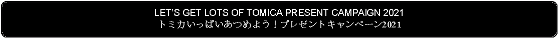 Flowchart: Alternate Process: LETS GET LOTS OF TOMICA PRESENT CAMPAIGN 2021トミカいっぱいあつめよう！プレゼントキャンペーン2021 