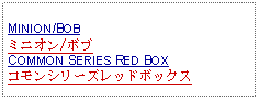 Text Box: MINION/BOBミニオン/ボブCOMMON SERIES RED BOXコモンシリーズレッドボックス