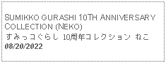 Text Box: SUMIKKO GURASHI 10TH ANNIVERSARY COLLECTION (NEKO) すみっコぐらし 10周年コレクション ねこ 08/20/2022