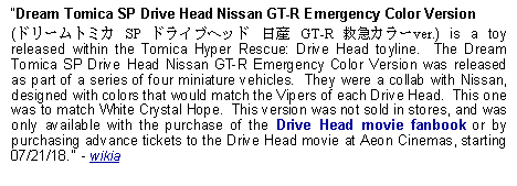 Text Box: Dream Tomica SP Drive Head Nissan GT-R Emergency Color Version (ドリームトミカ SP ドライブヘッド 日産 GT-R 救急カラーver.) is a toy released within the Tomica Hyper Rescue: Drive Head toyline.  The Dream Tomica SP Drive Head Nissan GT-R Emergency Color Version was released as part of a series of four miniature vehicles.  They were a collab with Nissan, designed with colors that would match the Vipers of each Drive Head.  This one was to match White Crystal Hope.  This version was not sold in stores, and was only available with the purchase of the Drive Head movie fanbook or by purchasing advance tickets to the Drive Head movie at Aeon Cinemas, starting 07/21/18.  - wikia