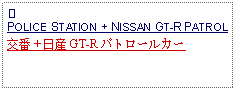 Text Box: ①POLICE STATION + NISSAN GT-R PATROL交番 + 日産 GT-R パトロールカー