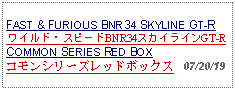 Text Box: FAST & FURIOUS BNR34 SKYLINE GT-R ワイルド・スピードBNR34スカイラインGT-RCOMMON SERIES RED BOXコモンシリーズレッドボックス   07/20/19