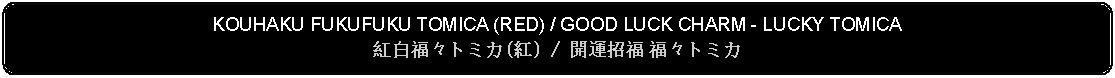 Flowchart: Alternate Process: KOUHAKU FUKUFUKU TOMICA (RED) / GOOD LUCK CHARM - LUCKY TOMICA 紅白福々トミカ(紅) / 開運招福 福々トミカ