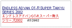 Text Box: ENDLESS ADVAN GT-R SUPER TAIKYU SERIES 2002エンドレスアドバンGT-Rスーパー耐久シリーズ2002     01/2002