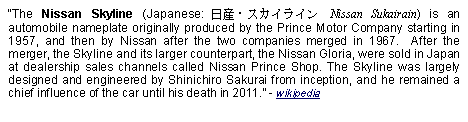 Text Box: The Nissan Skyline (Japanese: 日産・スカイライン Nissan Sukairain) is an automobile nameplate originally produced by the Prince Motor Company starting in 1957, and then by Nissan after the two companies merged in 1967.  After the merger, the Skyline and its larger counterpart, the Nissan Gloria, were sold in Japan at dealership sales channels called Nissan Prince Shop. The Skyline was largely designed and engineered by Shinichiro Sakurai from inception, and he remained a chief influence of the car until his death in 2011. - wikipedia