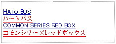 Text Box:     HATO BUSハートバスCOMMON SERIES RED BOXコモンシリーズレッドボックス