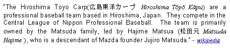 Text Box: The Hiroshima Toyo Carp(広島東洋カープ Hiroshima Tōyō Kāpu) are a professional baseball team based in Hiroshima, Japan.  They compete in the Central League of Nippon Professional Baseball.  The team is primarily owned by the Matsuda family, led by Hajime Matsua (松田元 Matsuda Hajime ), who is a descendant of Mazda founder Jujiro Matsuda. - wikipedia