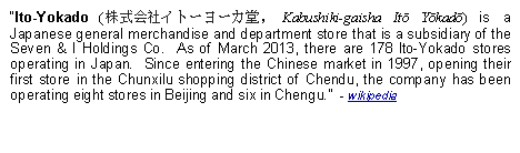 Text Box: Ito-Yokado (株式会社イトーヨーカ堂, Kabushiki-gaisha Itō Yōkadō) is a Japanese general merchandise and department store that is a subsidiary of the Seven & I Holdings Co.  As of March 2013, there are 178 Ito-Yokado stores operating in Japan.  Since entering the Chinese market in 1997, opening their first store in the Chunxilu shopping district of Chendu, the company has been operating eight stores in Beijing and six in Chengu.  - wikipedia