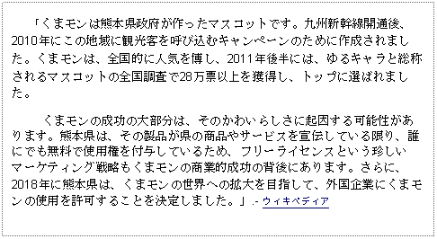 Text Box:      「くまモンは熊本県政府が作ったマスコットです。九州新幹線開通後、2010年にこの地域に観光客を呼び込むキャンペーンのために作成されました。くまモンは、全国的に人気を博し、2011年後半には、ゆるキャラと総称されるマスコットの全国調査で28万票以上を獲得し、トップに選ばれました。     くまモンの成功の大部分は、そのかわいらしさに起因する可能性があります。熊本県は、その製品が県の商品やサービスを宣伝している限り、誰にでも無料で使用権を付与しているため、フリーライセンスという珍しいマーケティング戦略もくまモンの商業的成功の背後にあります。さらに、2018年に熊本県は、くまモンの世界への拡大を目指して、外国企業にくまモンの使用を許可することを決定しました。」.- ウィキペディア