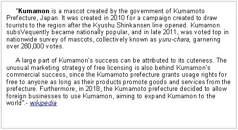 Text Box:      Kumamon is a mascot created by the government of Kumamoto Prefecture, Japan. It was created in 2010 for a campaign created to draw tourists to the region after the Kyushu Shinkansen line opened. Kumamon subsVequently became nationally popular, and in late 2011, was voted top in nationwide survey of mascots, collectively known as yuru-chara, garnering over 280,000 votes.      A large part of Kumamons success can be attributed to its cuteness. The unusual marketing strategy of free licensing is also behind Kumamons commercial success, since the Kumamoto prefecture grants usage rights for free to anyone as long as their products promote goods and services from the prefecture. Furthermore, in 2018, the Kumamoto prefecture decided to allow foreign businesses to use Kumamon, aiming to expand Kumamon to the world.- wikipedia