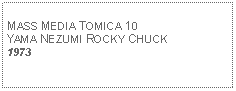 Text Box: MASS MEDIA TOMICA 10YAMA NEZUMI ROCKY CHUCK1973