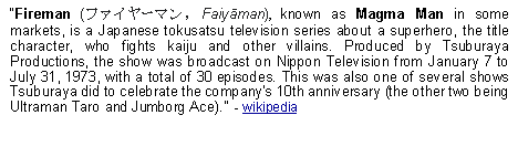 Text Box: Fireman (ファイヤーマン, Faiyāman), known as Magma Man in some markets, is a Japanese tokusatsu television series about a superhero, the title character, who fights kaiju and other villains. Produced by Tsuburaya Productions, the show was broadcast on Nippon Television from January 7 to July 31, 1973, with a total of 30 episodes. This was also one of several shows Tsuburaya did to celebrate the companys 10th anniversary (the other two being Ultraman Taro and Jumborg Ace).  - wikipedia