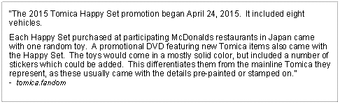 Text Box: The 2015 Tomica Happy Set promotion began April 24, 2015.  It included eight vehicles.Each Happy Set purchased at participating McDonalds restaurants in Japan came  with one random toy.  A promotional DVD featuring new Tomica items also came with the Happy Set.  The toys would come in a mostly solid color, but included a number of stickers which could be added.  This differentiates them from the mainline Tomica they represent, as these usually came with the details pre-painted or stamped on.-  tomica.fandom