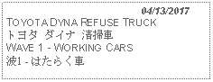 Text Box:                                              04/13/2017TOYOTA DYNA REFUSE TRUCKトヨタ ダイナ 清掃車 WAVE 1 - WORKING CARS 波1 - はたらく車