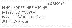 Text Box:                                              04/13/2017HINO LADDER FIRE ENGINE日野 はしご付消防車 WAVE 1 - WORKING CARS 波1 - はたらく車