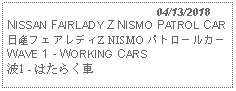 Text Box:                                              04/13/2018NISSAN FAIRLADY Z NISMO PATROL CAR日産フェアレディZ NISMO パトロールカー WAVE 1 - WORKING CARS 波1 - はたらく車