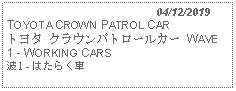 Text Box:                                              04/12/2019TOYOTA CROWN PATROL CARトヨタ クラウンパトロールカー WAVE 1 - WORKING CARS 波1 - はたらく車