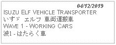 Text Box:                                              04/12/2019ISUZU ELF VEHICLE TRANSPORTERいすゞ エルフ 車両運搬車 WAVE 1 - WORKING CARS 波1 - はたらく車