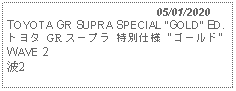 Text Box:                                              05/01/2020TOYOTA GR SUPRA SPECIAL GOLD ED.トヨタ GR スープラ 特別仕様 "ゴールド" WAVE 2 波2