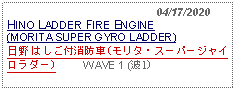 Text Box:                                              04/17/2020HINO LADDER FIRE ENGINE (MORITA SUPER GYRO LADDER)日野 はしご付消防車(モリタ・スーパージャイロラダー)          WAVE 1 (波1)